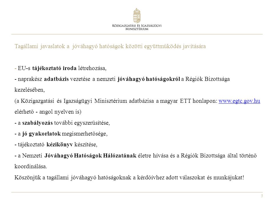 5 Tagállami javaslatok a jóváhagyó hatóságok közötti együttműködés javítására - EU-s tájékoztató iroda létrehozása, - naprakész adatbázis vezetése a nemzeti jóváhagyó hatóságokról a Régiók Bizottsága kezelésében, (a Közigazgatási és Igazságügyi Minisztérium adatbázisa a magyar ETT honlapon:   elérhető - angol nyelven is) - a szabályozás további egyszerűsítése, - a jó gyakorlatok megismerhetősége, - tájékoztató kézikönyv készítése, - a Nemzeti Jóváhagyó Hatóságok Hálózatának életre hívása és a Régiók Bizottsága által történő koordinálása.