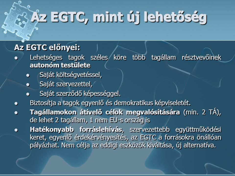 Az EGTC, mint új lehetőség Az EGTC előnyei: Lehetséges tagok széles köre több tagállam résztvevőinek autonóm testülete Saját költségvetéssel, Saját szervezettel, Saját szerződő képességgel.