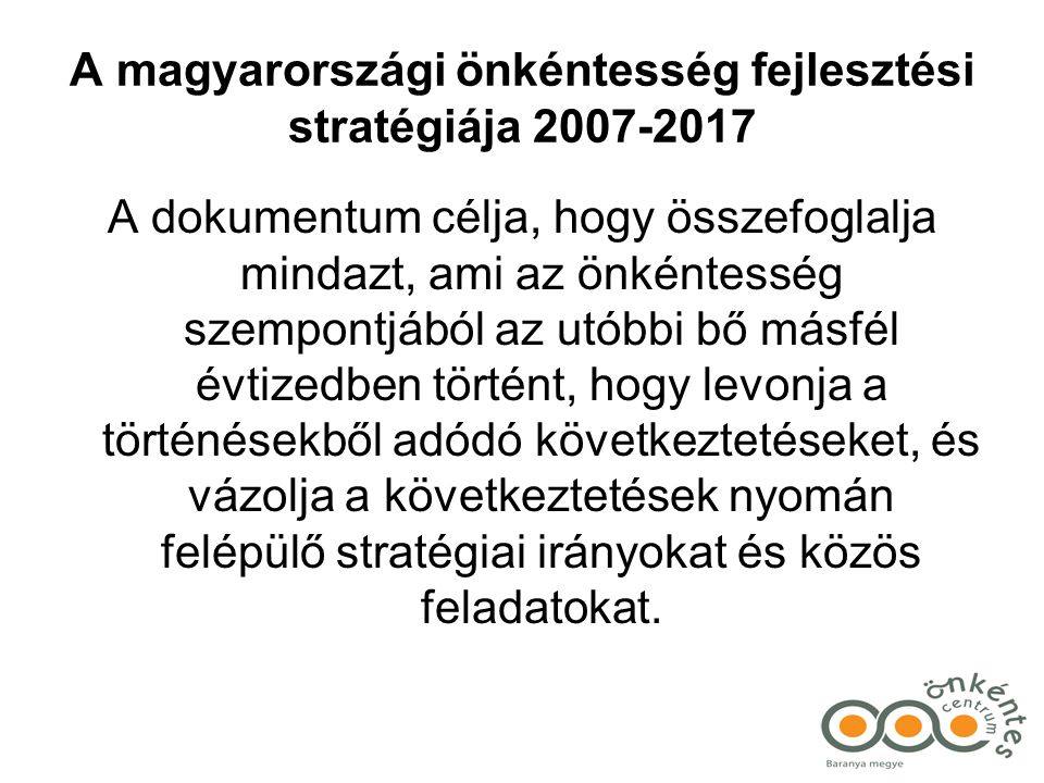 A magyarországi önkéntesség fejlesztési stratégiája A dokumentum célja, hogy összefoglalja mindazt, ami az önkéntesség szempontjából az utóbbi bő másfél évtizedben történt, hogy levonja a történésekből adódó következtetéseket, és vázolja a következtetések nyomán felépülő stratégiai irányokat és közös feladatokat.