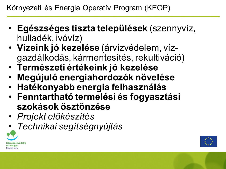 Környezeti és Energia Operatív Program (KEOP) Egészséges tiszta települések (szennyvíz, hulladék, ivóvíz) Vizeink jó kezelése (árvízvédelem, víz- gazdálkodás, kármentesítés, rekultiváció) Természeti értékeink jó kezelése Megújuló energiahordozók növelése Hatékonyabb energia felhasználás Fenntartható termelési és fogyasztási szokások ösztönzése Projekt előkészítés Technikai segítségnyújtás