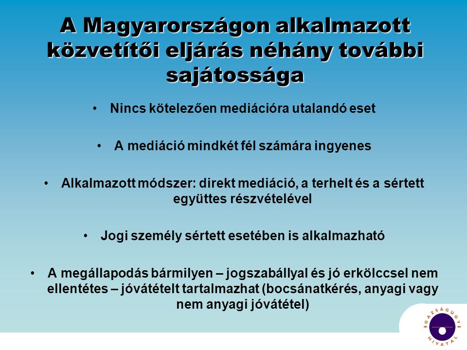 A Magyarországon alkalmazott közvetítői eljárás néhány további sajátossága Nincs kötelezően mediációra utalandó eset A mediáció mindkét fél számára ingyenes Alkalmazott módszer: direkt mediáció, a terhelt és a sértett együttes részvételével Jogi személy sértett esetében is alkalmazható A megállapodás bármilyen – jogszabállyal és jó erkölccsel nem ellentétes – jóvátételt tartalmazhat (bocsánatkérés, anyagi vagy nem anyagi jóvátétel)