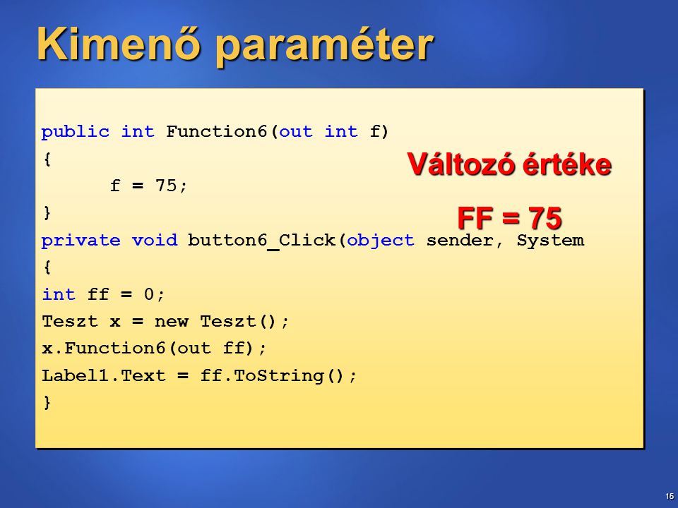 15 Kimenő paraméter public int Function6(out int f) { f = 75; } private void button6_Click(object sender, System { int ff = 0; Teszt x = new Teszt(); x.Function6(out ff); Label1.Text = ff.ToString(); } public int Function6(out int f) { f = 75; } private void button6_Click(object sender, System { int ff = 0; Teszt x = new Teszt(); x.Function6(out ff); Label1.Text = ff.ToString(); } Változó értéke FF = 75