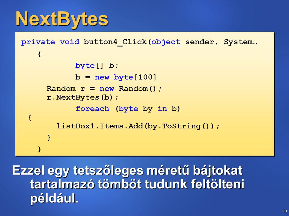 31 NextBytes private void button4_Click(object sender, System… { byte[] b; b = new byte[100] Random r = new Random(); r.NextBytes(b); foreach (byte by in b) { listBox1.Items.Add(by.ToString()); } private void button4_Click(object sender, System… { byte[] b; b = new byte[100] Random r = new Random(); r.NextBytes(b); foreach (byte by in b) { listBox1.Items.Add(by.ToString()); } Ezzel egy tetszőleges méretű bájtokat tartalmazó tömböt tudunk feltölteni például.