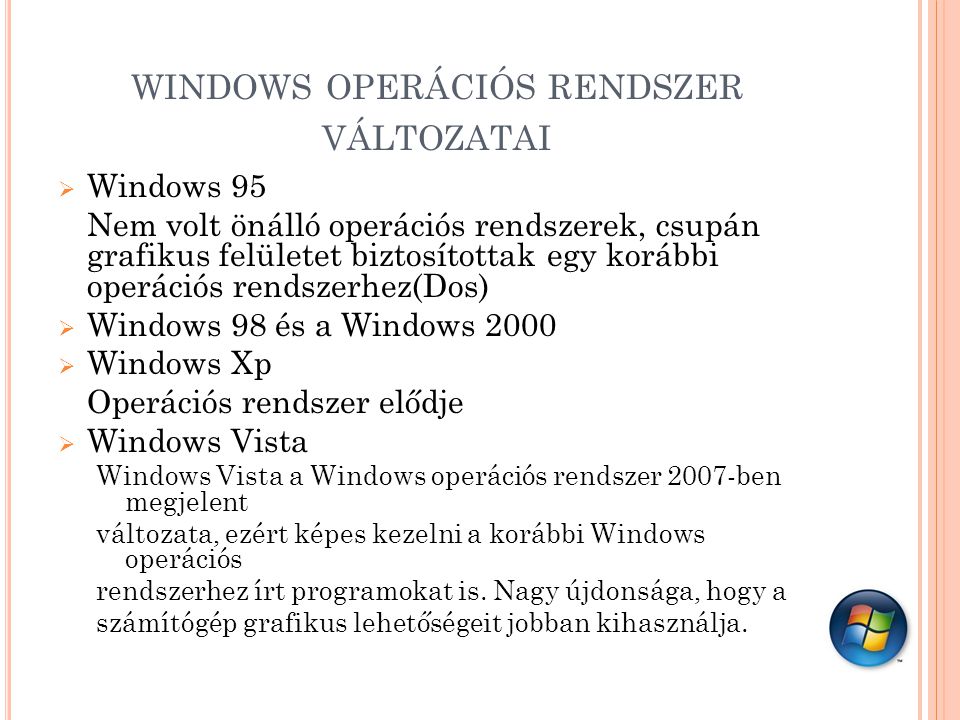 WINDOWS OPERÁCIÓS RENDSZER VÁLTOZATAI  Windows 95 Nem volt önálló operációs rendszerek, csupán grafikus felületet biztosítottak egy korábbi operációs rendszerhez(Dos)  Windows 98 és a Windows 2000  Windows Xp Operációs rendszer elődje  Windows Vista Windows Vista a Windows operációs rendszer 2007-ben megjelent változata, ezért képes kezelni a korábbi Windows operációs rendszerhez írt programokat is.