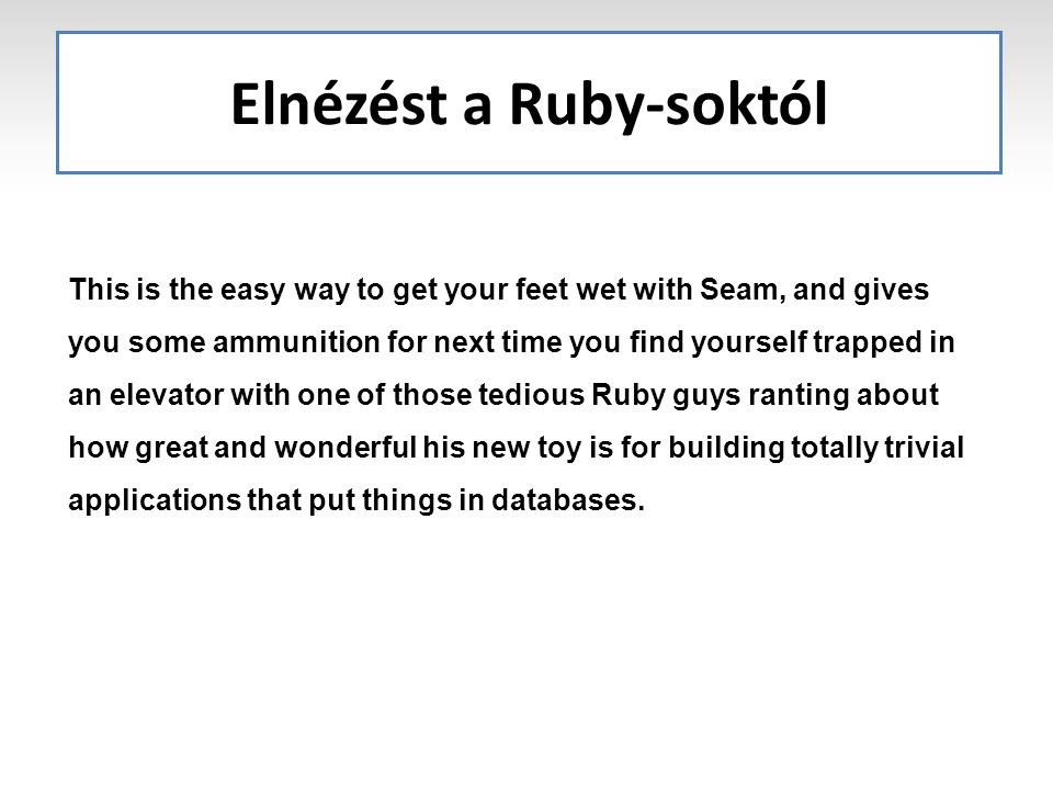 Elnézést a Ruby-soktól This is the easy way to get your feet wet with Seam, and gives you some ammunition for next time you find yourself trapped in an elevator with one of those tedious Ruby guys ranting about how great and wonderful his new toy is for building totally trivial applications that put things in databases.