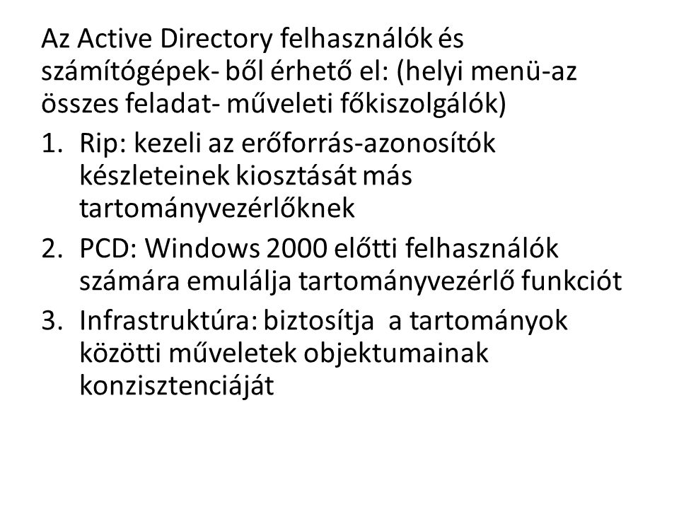 Az Active Directory felhasználók és számítógépek- ből érhető el: (helyi menü-az összes feladat- műveleti főkiszolgálók) 1.Rip: kezeli az erőforrás-azonosítók készleteinek kiosztását más tartományvezérlőknek 2.PCD: Windows 2000 előtti felhasználók számára emulálja tartományvezérlő funkciót 3.Infrastruktúra: biztosítja a tartományok közötti műveletek objektumainak konzisztenciáját