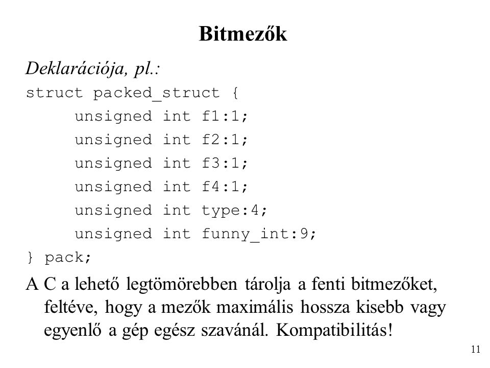 Bitmezők Deklarációja, pl.: struct packed_struct { unsigned int f1:1; unsigned int f2:1; unsigned int f3:1; unsigned int f4:1; unsigned int type:4; unsigned int funny_int:9; } pack; A C a lehető legtömörebben tárolja a fenti bitmezőket, feltéve, hogy a mezők maximális hossza kisebb vagy egyenlő a gép egész szavánál.