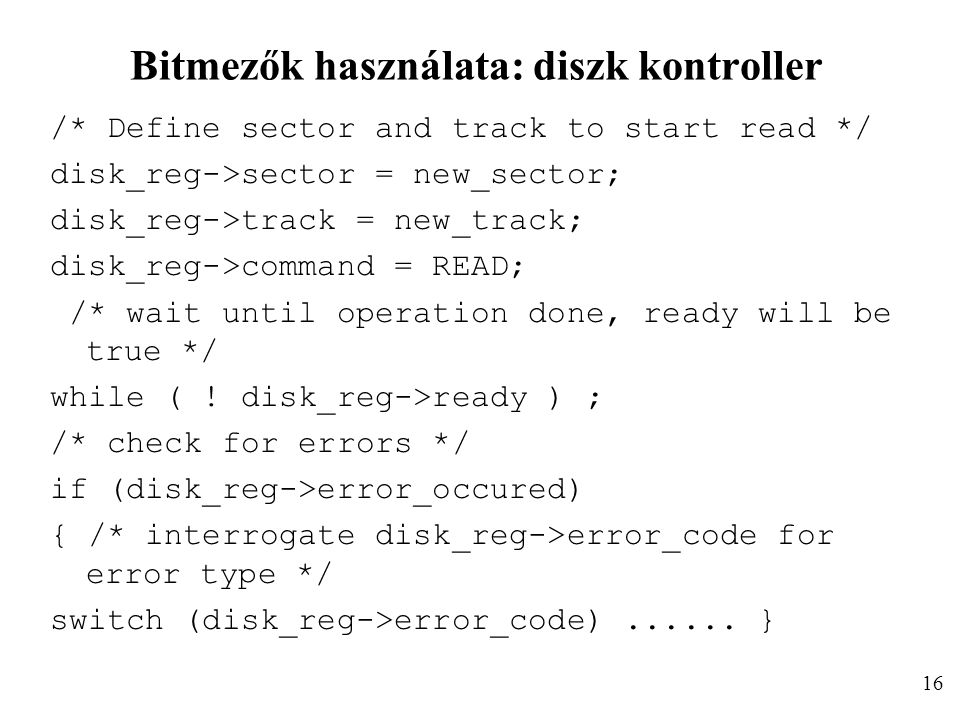 Bitmezők használata: diszk kontroller /* Define sector and track to start read */ disk_reg->sector = new_sector; disk_reg->track = new_track; disk_reg->command = READ; /* wait until operation done, ready will be true */ while ( .