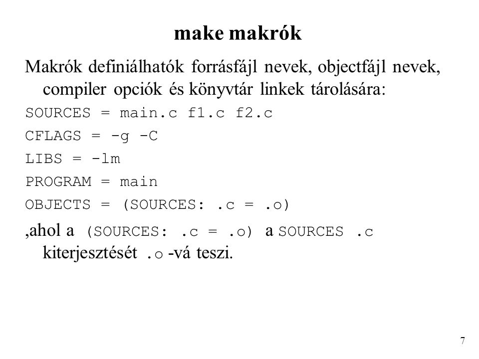 make makrók Makrók definiálhatók forrásfájl nevek, objectfájl nevek, compiler opciók és könyvtár linkek tárolására: SOURCES = main.c f1.c f2.c CFLAGS = -g -C LIBS = -lm PROGRAM = main OBJECTS = (SOURCES:.c =.o),ahol a (SOURCES:.c =.o) a SOURCES.c kiterjesztését.o -vá teszi.