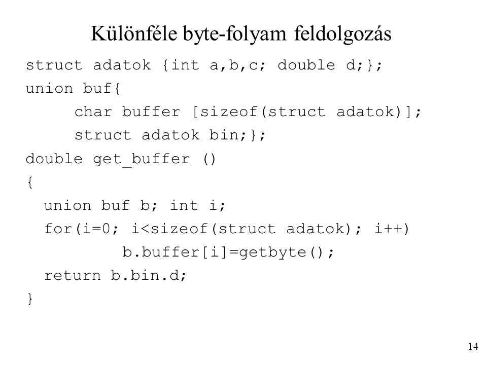Különféle byte-folyam feldolgozás struct adatok {int a,b,c; double d;}; union buf{ char buffer [sizeof(struct adatok)]; struct adatok bin;}; double get_buffer () { union buf b; int i; for(i=0; i<sizeof(struct adatok); i++) b.buffer[i]=getbyte(); return b.bin.d; } 14