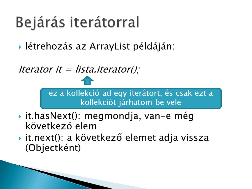  létrehozás az ArrayList példáján: Iterator it = lista.iterator();  it.hasNext(): megmondja, van-e még következő elem  it.next(): a következő elemet adja vissza (Objectként) ez a kollekció ad egy iterátort, és csak ezt a kollekciót járhatom be vele