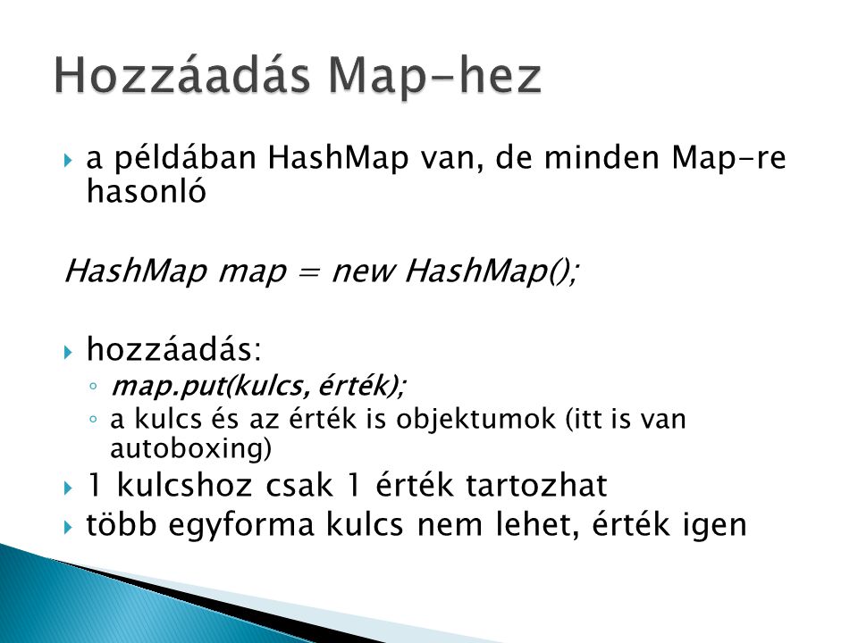 a példában HashMap van, de minden Map-re hasonló HashMap map = new HashMap();  hozzáadás: ◦ map.put(kulcs, érték); ◦ a kulcs és az érték is objektumok (itt is van autoboxing)  1 kulcshoz csak 1 érték tartozhat  több egyforma kulcs nem lehet, érték igen