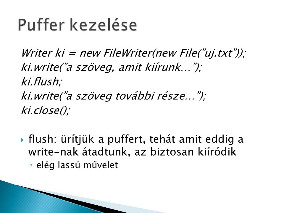 Writer ki = new FileWriter(new File( uj.txt )); ki.write( a szöveg, amit kiírunk… ); ki.flush; ki.write( a szöveg további része… ); ki.close();  flush: ürítjük a puffert, tehát amit eddig a write-nak átadtunk, az biztosan kiíródik ◦ elég lassú művelet