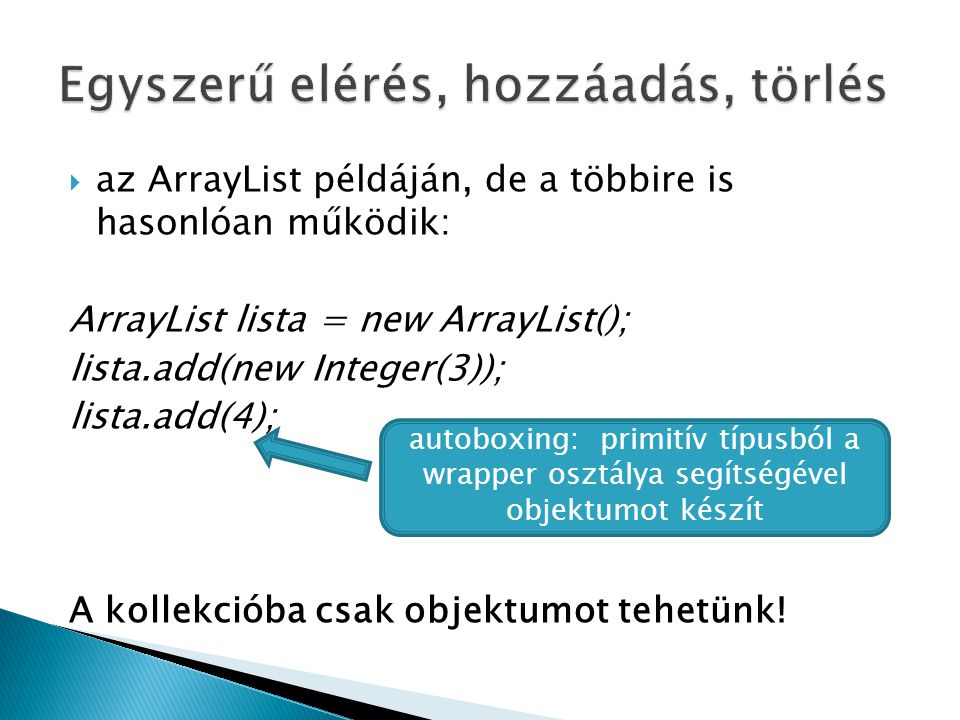  az ArrayList példáján, de a többire is hasonlóan működik: ArrayList lista = new ArrayList(); lista.add(new Integer(3)); lista.add(4); A kollekcióba csak objektumot tehetünk.