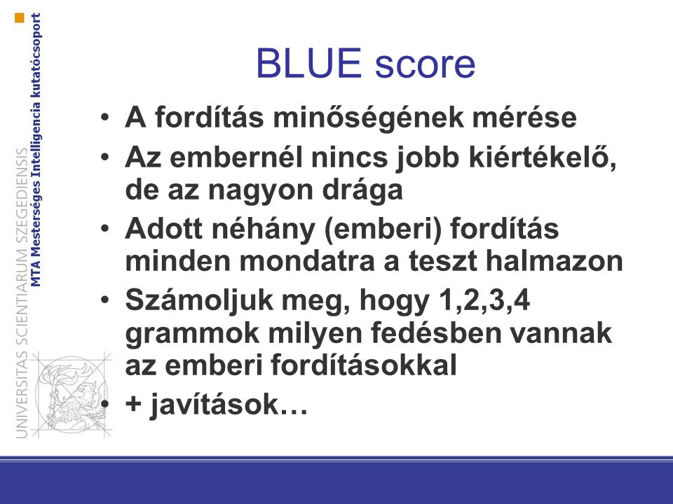BLUE score A fordítás minőségének mérése Az embernél nincs jobb kiértékelő, de az nagyon drága Adott néhány (emberi) fordítás minden mondatra a teszt halmazon Számoljuk meg, hogy 1,2,3,4 grammok milyen fedésben vannak az emberi fordításokkal + javítások…