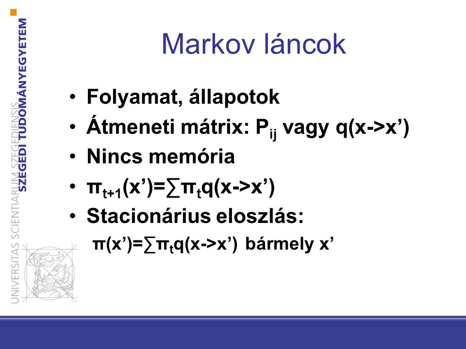 Markov láncok Folyamat, állapotok Átmeneti mátrix: P ij vagy q(x->x’) Nincs memória π t+1 (x’)=∑π t q(x->x’) Stacionárius eloszlás: π(x’)=∑π t q(x->x’) bármely x’