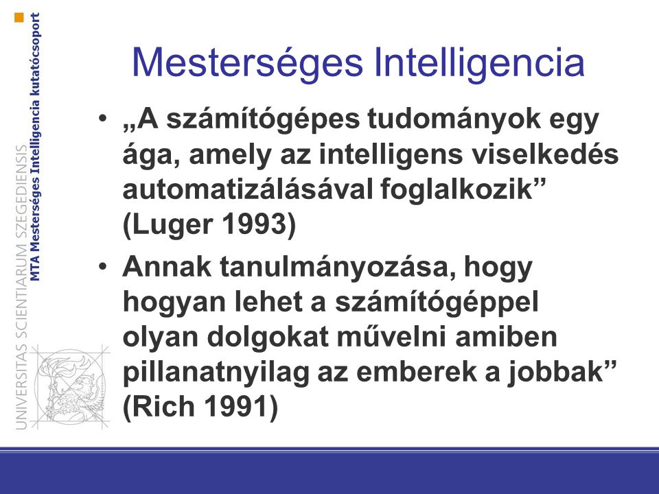 Mesterséges Intelligencia „A számítógépes tudományok egy ága, amely az intelligens viselkedés automatizálásával foglalkozik (Luger 1993) Annak tanulmányozása, hogy hogyan lehet a számítógéppel olyan dolgokat művelni amiben pillanatnyilag az emberek a jobbak (Rich 1991)