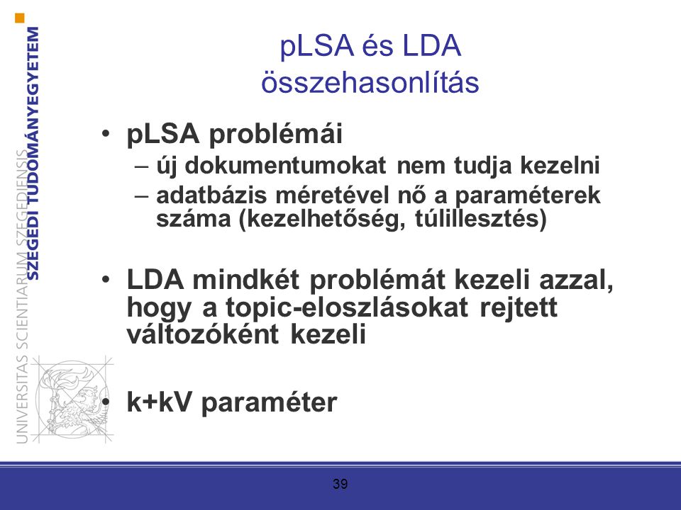 39 pLSA és LDA összehasonlítás pLSA problémái –új dokumentumokat nem tudja kezelni –adatbázis méretével nő a paraméterek száma (kezelhetőség, túlillesztés) LDA mindkét problémát kezeli azzal, hogy a topic-eloszlásokat rejtett változóként kezeli k+kV paraméter