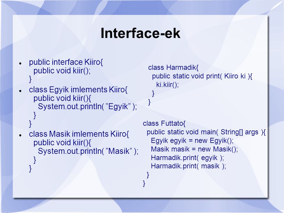 Interface-ek public interface Kiiro{ public void kiir(); } class Egyik imlements Kiiro{ public void kiir(){ System.out.println( Egyik ); } } class Masik imlements Kiiro{ public void kiir(){ System.out.println( Masik ); } } class Harmadik{ public static void print( Kiiro ki ){ ki.kiir(); } } class Futtato{ public static void main( String[] args ){ Egyik egyik = new Egyik(); Masik masik = new Masik(); Harmadik.print( egyik ); Harmadik.print( masik ); } }