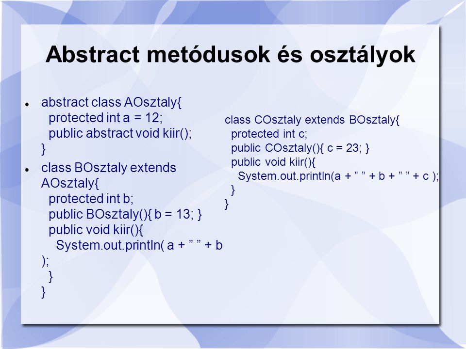 abstract class AOsztaly{ protected int a = 12; public abstract void kiir(); } class BOsztaly extends AOsztaly{ protected int b; public BOsztaly(){ b = 13; } public void kiir(){ System.out.println( a + + b ); } } Abstract metódusok és osztályok class COsztaly extends BOsztaly{ protected int c; public COsztaly(){ c = 23; } public void kiir(){ System.out.println(a + + b + + c ); } }
