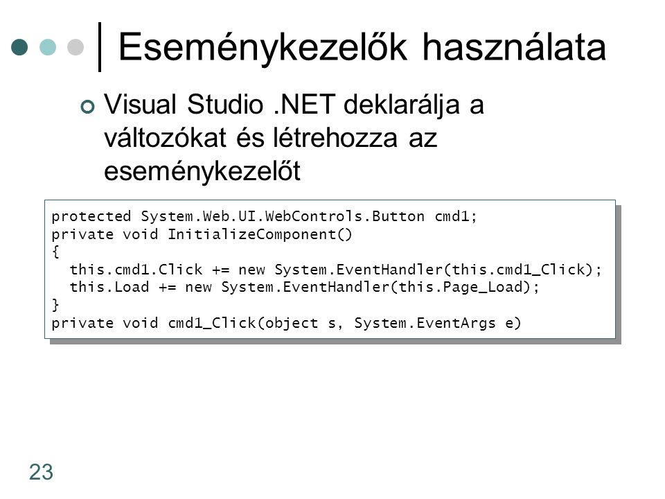 23 Eseménykezelők használata Visual Studio.NET deklarálja a változókat és létrehozza az eseménykezelőt protected System.Web.UI.WebControls.Button cmd1; private void InitializeComponent() { this.cmd1.Click += new System.EventHandler(this.cmd1_Click); this.Load += new System.EventHandler(this.Page_Load); } private void cmd1_Click(object s, System.EventArgs e) protected System.Web.UI.WebControls.Button cmd1; private void InitializeComponent() { this.cmd1.Click += new System.EventHandler(this.cmd1_Click); this.Load += new System.EventHandler(this.Page_Load); } private void cmd1_Click(object s, System.EventArgs e)