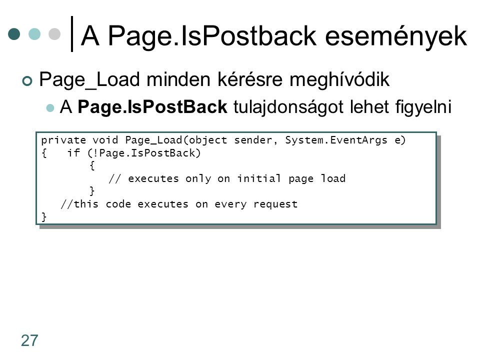 27 A Page.IsPostback események Page_Load minden kérésre meghívódik A Page.IsPostBack tulajdonságot lehet figyelni private void Page_Load(object sender, System.EventArgs e) { if (!Page.IsPostBack) { // executes only on initial page load } //this code executes on every request } private void Page_Load(object sender, System.EventArgs e) { if (!Page.IsPostBack) { // executes only on initial page load } //this code executes on every request }