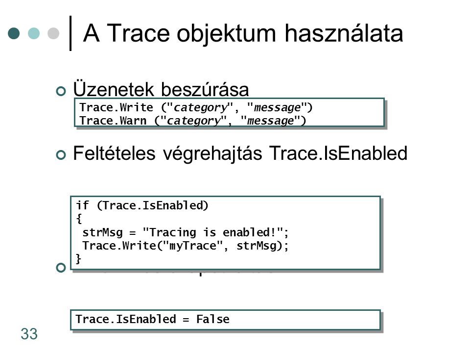 33 Üzenetek beszúrása Feltételes végrehajtás Trace.IsEnabled Dinamikus állapotváltás A Trace objektum használata Trace.Write ( category , message ) Trace.Warn ( category , message ) Trace.Write ( category , message ) Trace.Warn ( category , message ) Trace.IsEnabled = False if (Trace.IsEnabled) { strMsg = Tracing is enabled! ; Trace.Write( myTrace , strMsg); } if (Trace.IsEnabled) { strMsg = Tracing is enabled! ; Trace.Write( myTrace , strMsg); }