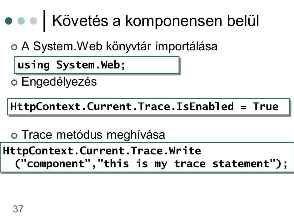 37 Követés a komponensen belül A System.Web könyvtár importálása Engedélyezés Trace metódus meghívása HttpContext.Current.Trace.IsEnabled = True using System.Web; HttpContext.Current.Trace.Write ( component , this is my trace statement ); HttpContext.Current.Trace.Write ( component , this is my trace statement );
