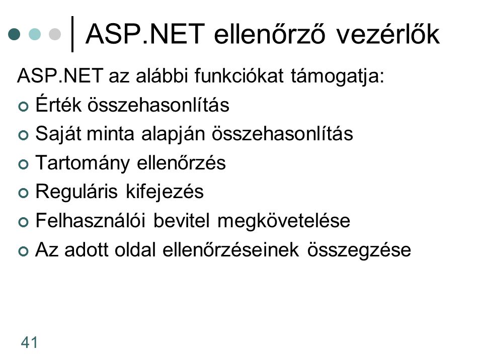 41 ASP.NET ellenőrző vezérlők ASP.NET az alábbi funkciókat támogatja: Érték összehasonlítás Saját minta alapján összehasonlítás Tartomány ellenőrzés Reguláris kifejezés Felhasználói bevitel megkövetelése Az adott oldal ellenőrzéseinek összegzése