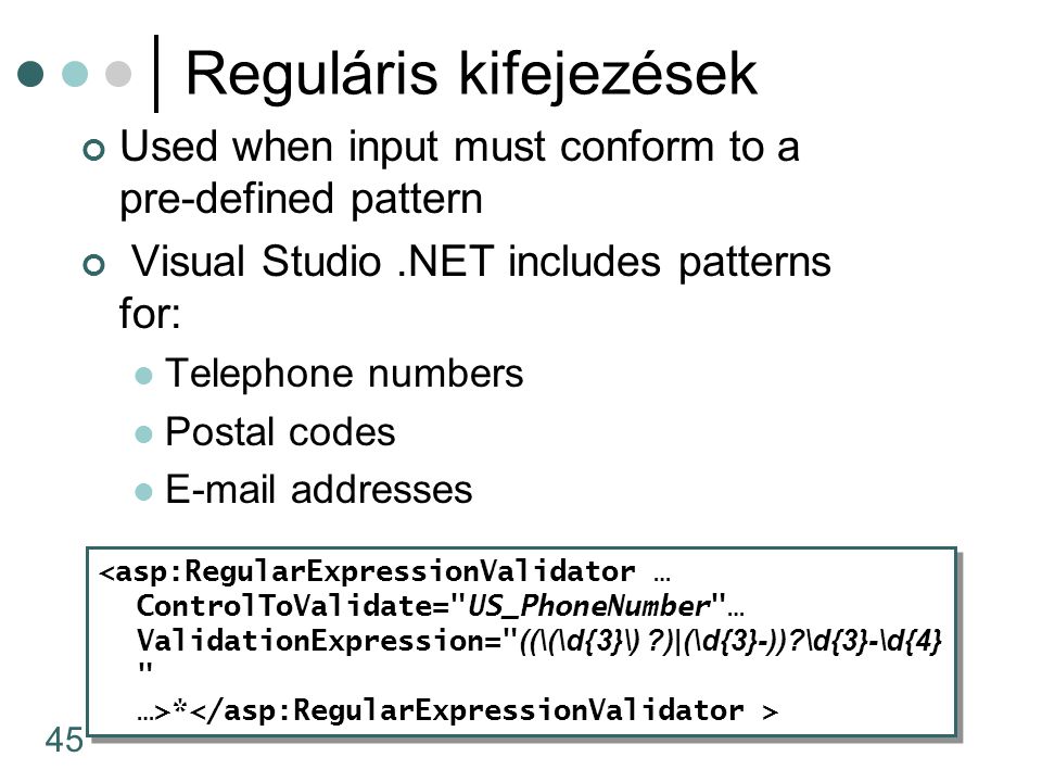 45 Reguláris kifejezések Used when input must conform to a pre-defined pattern Visual Studio.NET includes patterns for: Telephone numbers Postal codes  addresses <asp:RegularExpressionValidator … ControlToValidate= US_PhoneNumber … ValidationExpression= ((\(\d{3}\) )|(\d{3}-)) \d{3}-\d{4} …>* <asp:RegularExpressionValidator … ControlToValidate= US_PhoneNumber … ValidationExpression= ((\(\d{3}\) )|(\d{3}-)) \d{3}-\d{4} …>*