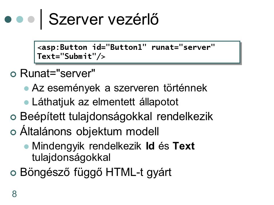 8 Szerver vezérlő Runat= server Az események a szerveren történnek Láthatjuk az elmentett állapotot Beépített tulajdonságokkal rendelkezik Általánons objektum modell Mindengyik rendelkezik Id és Text tulajdonságokkal Böngésző függő HTML-t gyárt <asp:Button id= Button1 runat= server Text= Submit /> <asp:Button id= Button1 runat= server Text= Submit />