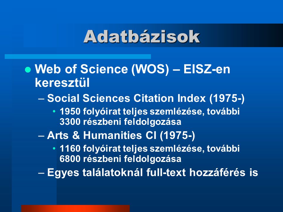 Adatbázisok Web of Science (WOS) – EISZ-en keresztül –Social Sciences Citation Index (1975-) 1950 folyóirat teljes szemlézése, további 3300 részbeni feldolgozása –Arts & Humanities CI (1975-) 1160 folyóirat teljes szemlézése, további 6800 részbeni feldolgozása –Egyes találatoknál full-text hozzáférés is