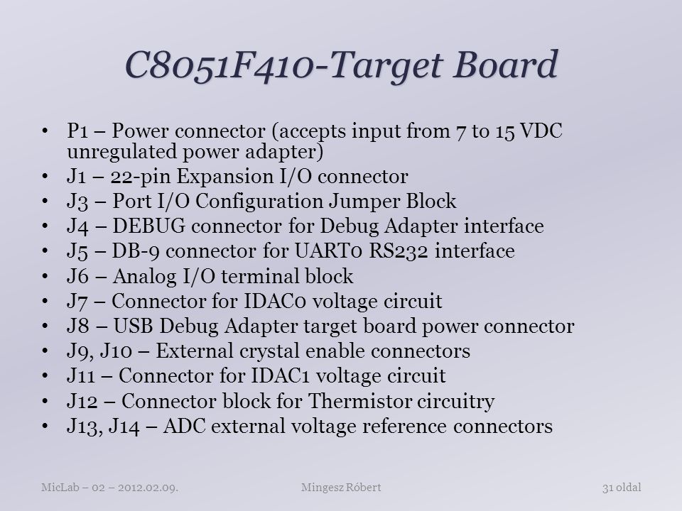C8051F410-Target Board P1 – Power connector (accepts input from 7 to 15 VDC unregulated power adapter) J1 – 22-pin Expansion I/O connector J3 – Port I/O Configuration Jumper Block J4 – DEBUG connector for Debug Adapter interface J5 – DB-9 connector for UART0 RS232 interface J6 – Analog I/O terminal block J7 – Connector for IDAC0 voltage circuit J8 – USB Debug Adapter target board power connector J9, J10 – External crystal enable connectors J11 – Connector for IDAC1 voltage circuit J12 – Connector block for Thermistor circuitry J13, J14 – ADC external voltage reference connectors Mingesz RóbertMicLab – 02 – oldal