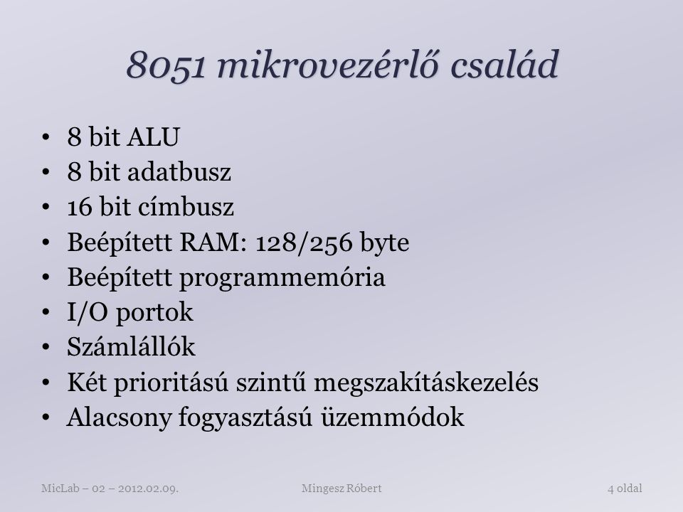 8051 mikrovezérlő család 8 bit ALU 8 bit adatbusz 16 bit címbusz Beépített RAM: 128/256 byte Beépített programmemória I/O portok Számlállók Két prioritású szintű megszakításkezelés Alacsony fogyasztású üzemmódok Mingesz RóbertMicLab – 02 – oldal