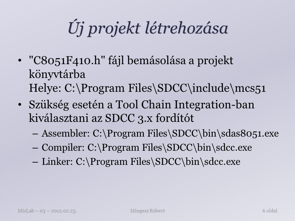 Új projekt létrehozása C8051F410.h fájl bemásolása a projekt könyvtárba Helye: C:\Program Files\SDCC\include\mcs51 Szükség esetén a Tool Chain Integration-ban kiválasztani az SDCC 3.x fordítót – Assembler: C:\Program Files\SDCC\bin\sdas8051.exe – Compiler: C:\Program Files\SDCC\bin\sdcc.exe – Linker: C:\Program Files\SDCC\bin\sdcc.exe Mingesz RóbertMicLab – 03 – oldal