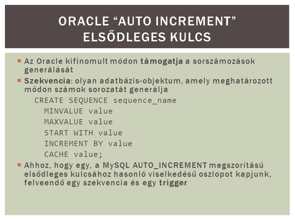  Az Oracle kifinomult módon támogatja a sorszámozások generálását  Szekvencia: olyan adatbázis-objektum, amely meghatározott módon számok sorozatát generálja CREATE SEQUENCE sequence_name MINVALUE value MAXVALUE value START WITH value INCREMENT BY value CACHE value;  Ahhoz, hogy egy, a MySQL AUTO_INCREMENT megszorítású elsődleges kulcsához hasonló viselkedésű oszlopot kapjunk, felveendő egy szekvencia és egy trigger ORACLE AUTO INCREMENT ELSŐDLEGES KULCS