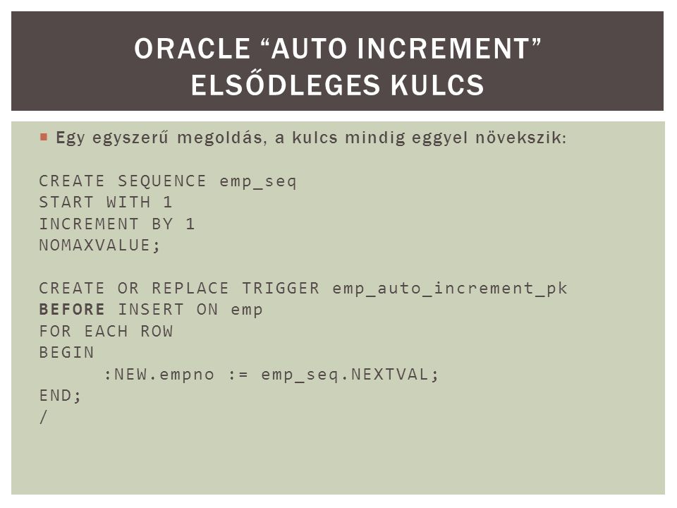  Egy egyszerű megoldás, a kulcs mindig eggyel növekszik: CREATE SEQUENCE emp_seq START WITH 1 INCREMENT BY 1 NOMAXVALUE; CREATE OR REPLACE TRIGGER emp_auto_increment_pk BEFORE INSERT ON emp FOR EACH ROW BEGIN :NEW.empno := emp_seq.NEXTVAL; END; / ORACLE AUTO INCREMENT ELSŐDLEGES KULCS