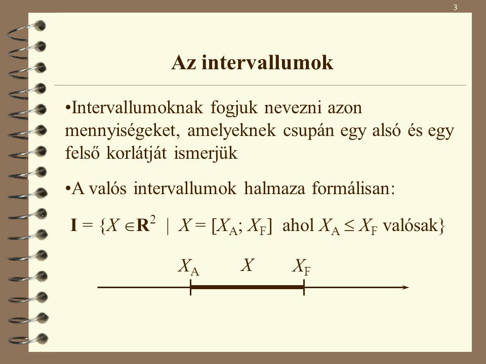 3 Az intervallumok Intervallumoknak fogjuk nevezni azon mennyiségeket, amelyeknek csupán egy alsó és egy felső korlátját ismerjük X XAXA XFXF I = {X  R 2 | X = [X A ; X F ] ahol X A  X F valósak} A valós intervallumok halmaza formálisan:
