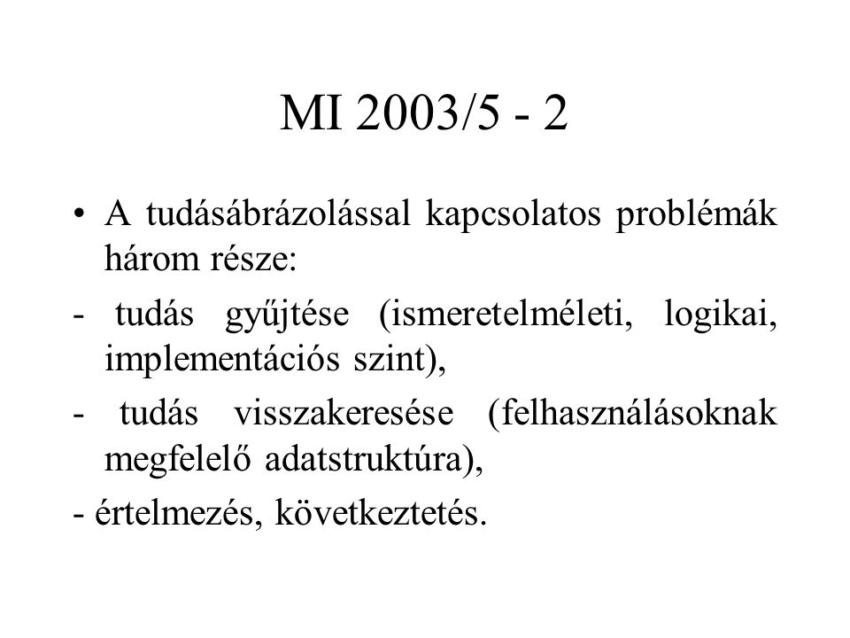 MI 2003/5 - 2 A tudásábrázolással kapcsolatos problémák három része: - tudás gyűjtése (ismeretelméleti, logikai, implementációs szint), - tudás visszakeresése (felhasználásoknak megfelelő adatstruktúra), - értelmezés, következtetés.