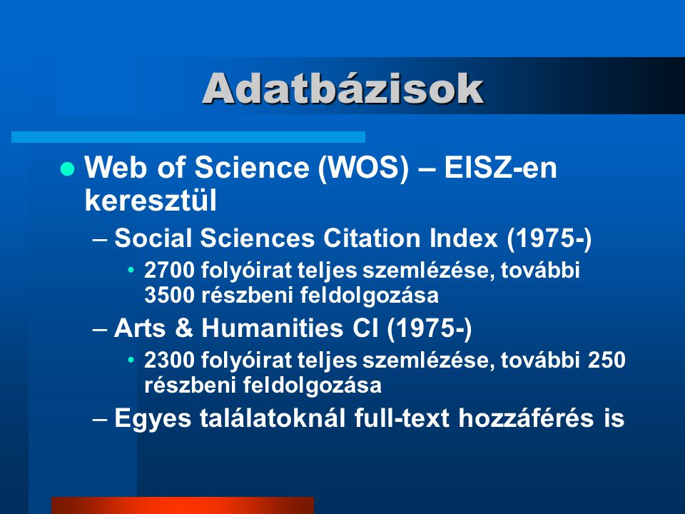 Adatbázisok Web of Science (WOS) – EISZ-en keresztül –Social Sciences Citation Index (1975-) 2700 folyóirat teljes szemlézése, további 3500 részbeni feldolgozása –Arts & Humanities CI (1975-) 2300 folyóirat teljes szemlézése, további 250 részbeni feldolgozása –Egyes találatoknál full-text hozzáférés is