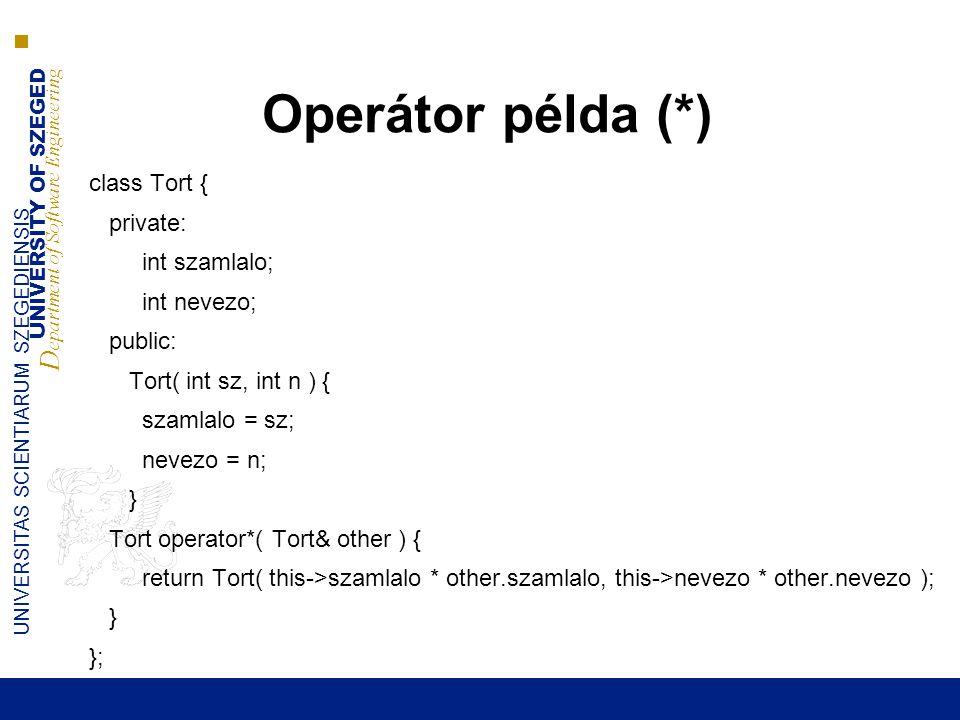 UNIVERSITY OF SZEGED D epartment of Software Engineering UNIVERSITAS SCIENTIARUM SZEGEDIENSIS Operátor példa (*) class Tort { private: int szamlalo; int nevezo; public: Tort( int sz, int n ) { szamlalo = sz; nevezo = n; } Tort operator*( Tort& other ) { return Tort( this->szamlalo * other.szamlalo, this->nevezo * other.nevezo ); } };