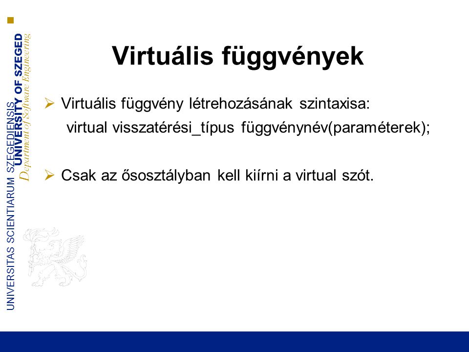 UNIVERSITY OF SZEGED D epartment of Software Engineering UNIVERSITAS SCIENTIARUM SZEGEDIENSIS Virtuális függvények  Virtuális függvény létrehozásának szintaxisa: virtual visszatérési_típus függvénynév(paraméterek);  Csak az ősosztályban kell kiírni a virtual szót.