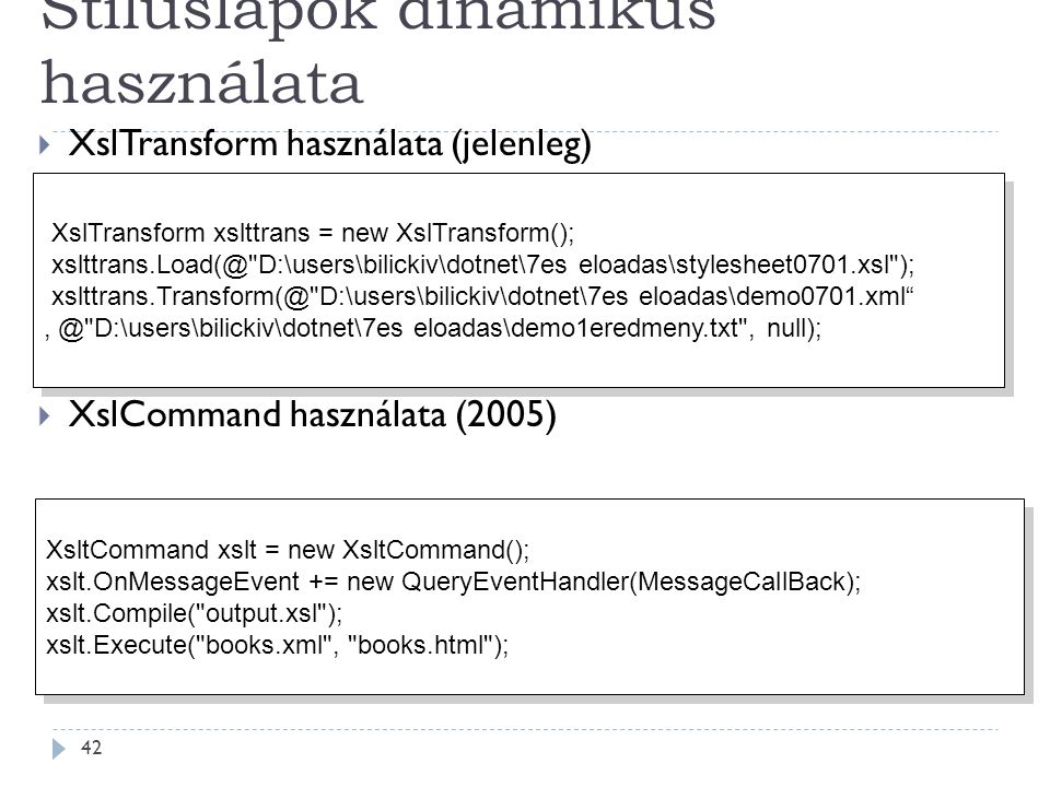 Stíluslapok dinamikus használata 42  XslTransform használata (jelenleg)  XslCommand használata (2005) XslTransform xslttrans = new XslTransform(); D:\users\bilickiv\dotnet\7es eloadas\stylesheet0701.xsl ); D:\users\bilickiv\dotnet\7es eloadas\demo0701.xml D:\users\bilickiv\dotnet\7es eloadas\demo1eredmeny.txt , null); XslTransform xslttrans = new XslTransform(); D:\users\bilickiv\dotnet\7es eloadas\stylesheet0701.xsl ); D:\users\bilickiv\dotnet\7es eloadas\demo0701.xml D:\users\bilickiv\dotnet\7es eloadas\demo1eredmeny.txt , null); XsltCommand xslt = new XsltCommand(); xslt.OnMessageEvent += new QueryEventHandler(MessageCallBack); xslt.Compile( output.xsl ); xslt.Execute( books.xml , books.html ); XsltCommand xslt = new XsltCommand(); xslt.OnMessageEvent += new QueryEventHandler(MessageCallBack); xslt.Compile( output.xsl ); xslt.Execute( books.xml , books.html );
