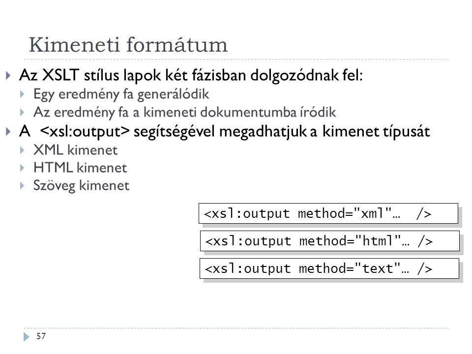 Kimeneti formátum 57  Az XSLT stílus lapok két fázisban dolgozódnak fel:  Egy eredmény fa generálódik  Az eredmény fa a kimeneti dokumentumba íródik  A segítségével megadhatjuk a kimenet típusát  XML kimenet  HTML kimenet  Szöveg kimenet