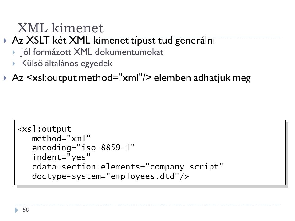 XML kimenet 58  Az XSLT két XML kimenet típust tud generálni  Jól formázott XML dokumentumokat  Külső általános egyedek  Az elemben adhatjuk meg <xsl:output method= xml encoding= iso indent= yes cdata-section-elements= company script doctype-system= employees.dtd /> <xsl:output method= xml encoding= iso indent= yes cdata-section-elements= company script doctype-system= employees.dtd />