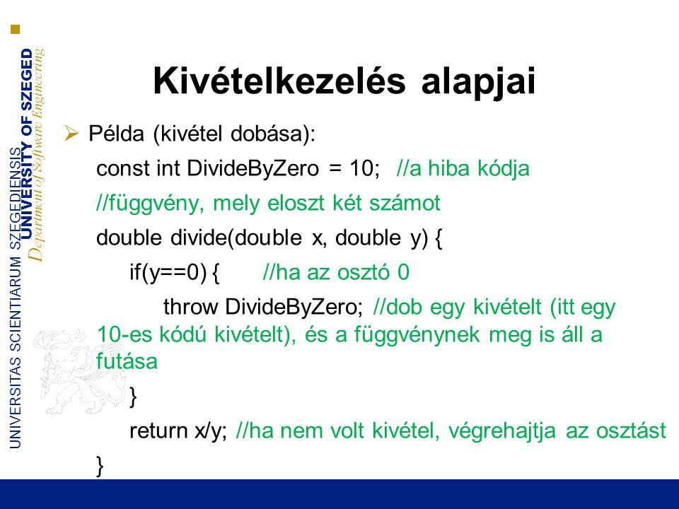 UNIVERSITY OF SZEGED D epartment of Software Engineering UNIVERSITAS SCIENTIARUM SZEGEDIENSIS Kivételkezelés alapjai  Példa (kivétel dobása): const int DivideByZero = 10;//a hiba kódja //függvény, mely eloszt két számot double divide(double x, double y) { if(y==0) { //ha az osztó 0 throw DivideByZero; //dob egy kivételt (itt egy 10-es kódú kivételt), és a függvénynek meg is áll a futása } return x/y; //ha nem volt kivétel, végrehajtja az osztást }