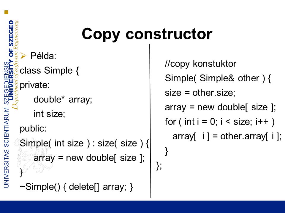 UNIVERSITY OF SZEGED D epartment of Software Engineering UNIVERSITAS SCIENTIARUM SZEGEDIENSIS Copy constructor  Példa: class Simple { private: double* array; int size; public: Simple( int size ) : size( size ) { array = new double[ size ]; } ~Simple() { delete[] array; } //copy konstuktor Simple( Simple& other ) { size = other.size; array = new double[ size ]; for ( int i = 0; i < size; i++ ) array[ i ] = other.array[ i ]; } };