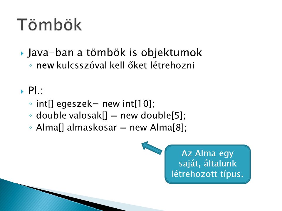  Java-ban a tömbök is objektumok ◦ new kulcsszóval kell őket létrehozni  Pl.: ◦ int[] egeszek= new int[10]; ◦ double valosak[] = new double[5]; ◦ Alma[] almaskosar = new Alma[8]; Az Alma egy saját, általunk létrehozott típus.