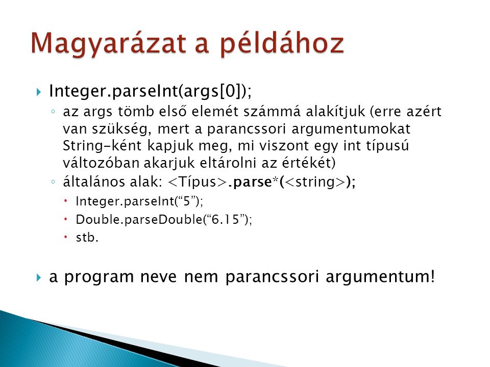  Integer.parseInt(args[0]); ◦ az args tömb első elemét számmá alakítjuk (erre azért van szükség, mert a parancssori argumentumokat String-ként kapjuk meg, mi viszont egy int típusú változóban akarjuk eltárolni az értékét) ◦ általános alak:.parse*( );  Integer.parseInt( 5 );  Double.parseDouble( 6.15 );  stb.