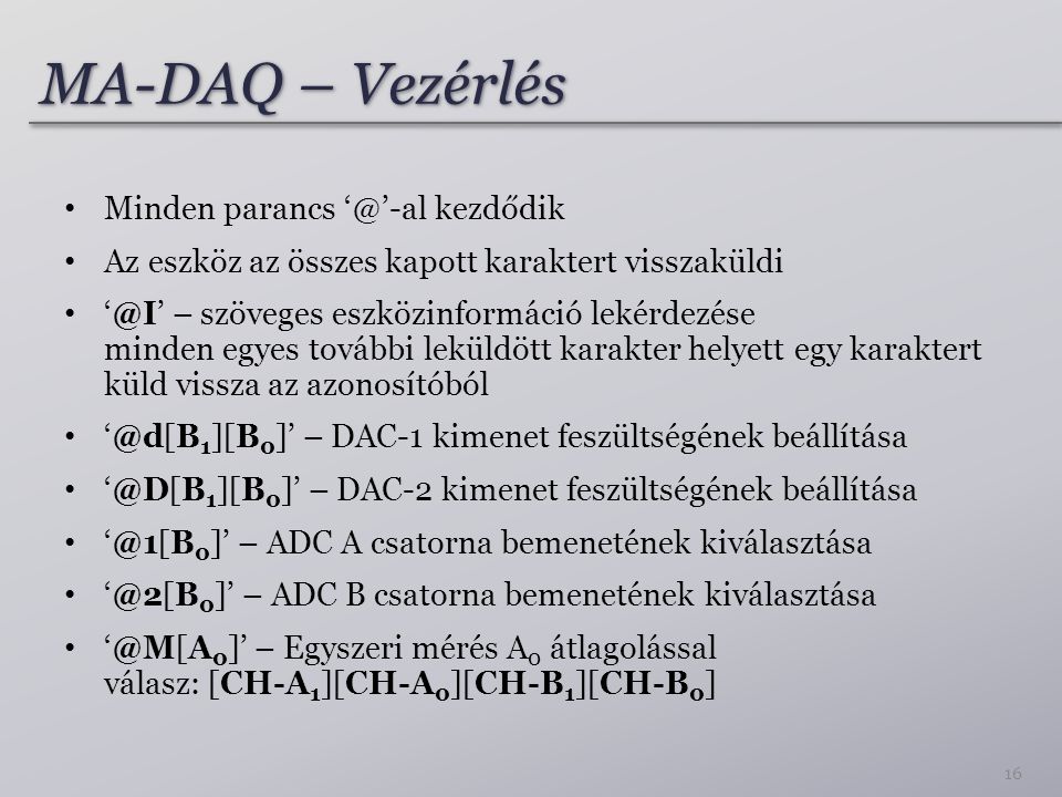 MA-DAQ – Vezérlés Minden parancs kezdődik Az eszköz az összes kapott karaktert visszaküldi – szöveges eszközinformáció lekérdezése minden egyes további leküldött karakter helyett egy karaktert küld vissza az azonosítóból 1 ][B 0 ]’ – DAC-1 kimenet feszültségének beállítása 1 ][B 0 ]’ – DAC-2 kimenet feszültségének beállítása 0 ]’ – ADC A csatorna bemenetének kiválasztása 0 ]’ – ADC B csatorna bemenetének kiválasztása 0 ]’ – Egyszeri mérés A 0 átlagolással válasz: [CH-A 1 ][CH-A 0 ][CH-B 1 ][CH-B 0 ] 16